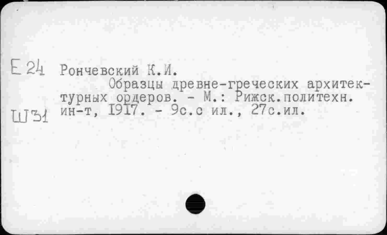 ﻿Е 24 Рончевский К.И.
Образцы древне-греческих архитектурных ордеров. - М.: Рижск.политехи.
ШЂ1 ин“т» 1917. - 9с.с ил., 27с.ил.